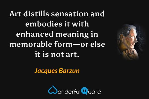 Art distills sensation and embodies it with enhanced meaning in memorable form—or else it is not art. - Jacques Barzun quote.