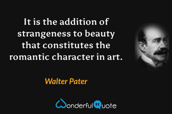 It is the addition of strangeness to beauty that constitutes the romantic character in art. - Walter Pater quote.