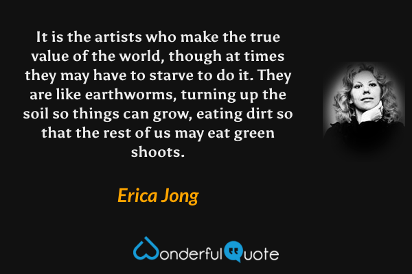 It is the artists who make the true value of the world, though at times they may have to starve to do it. They are like earthworms, turning up the soil so things can grow, eating dirt so that the rest of us may eat green shoots. - Erica Jong quote.
