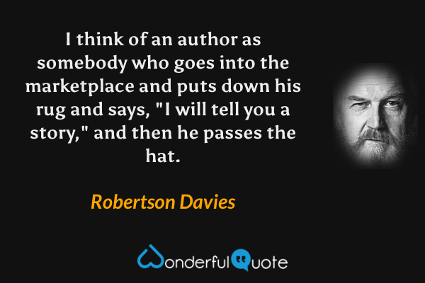I think of an author as somebody who goes into the marketplace and puts down his rug and says, "I will tell you a story," and then he passes the hat. - Robertson Davies quote.