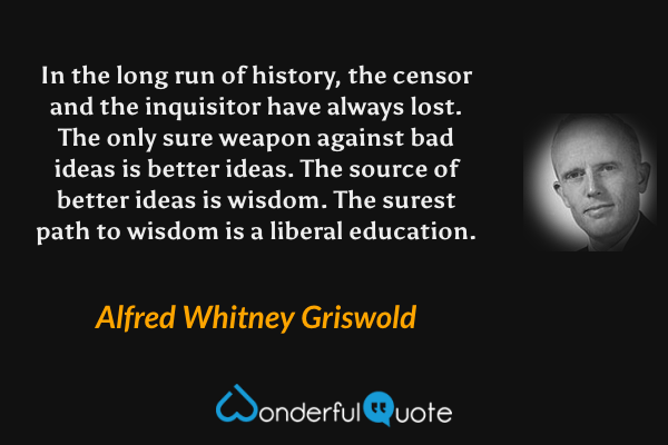 In the long run of history, the censor and the inquisitor have always lost. The only sure weapon against bad ideas is better ideas. The source of better ideas is wisdom. The surest path to wisdom is a liberal education. - Alfred Whitney Griswold quote.