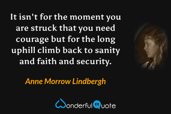 It isn't for the moment you are struck that you need courage but for the long uphill climb back to sanity and faith and security. - Anne Morrow Lindbergh quote.