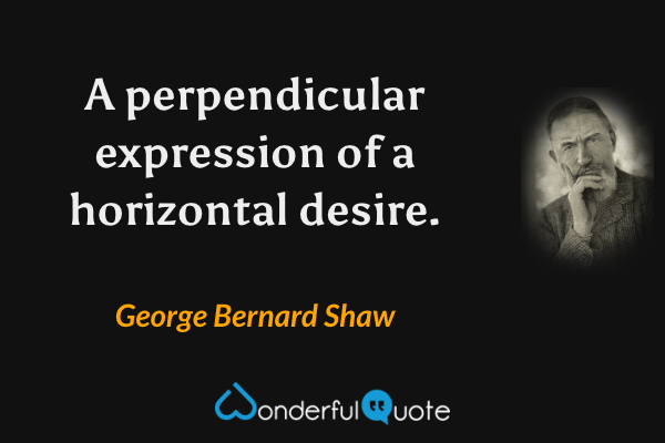 A perpendicular expression of a horizontal desire. - George Bernard Shaw quote.