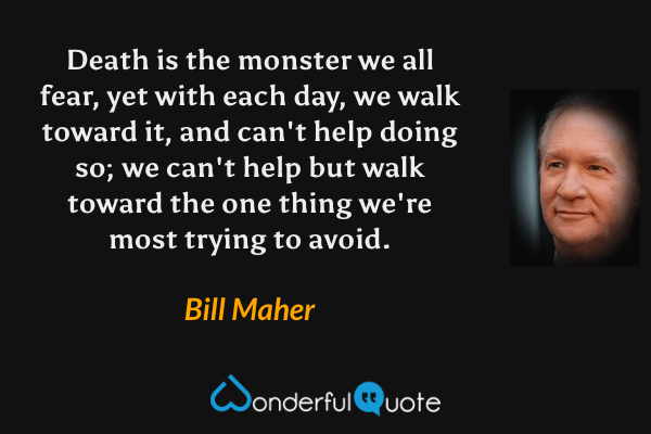 Death is the monster we all fear, yet with each day, we walk toward it, and can't help doing so; we can't help but walk toward the one thing we're most trying to avoid. - Bill Maher quote.