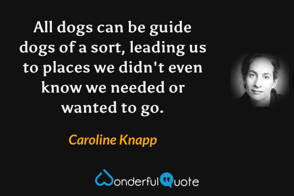 All dogs can be guide dogs of a sort, leading us to places we didn't even know we needed or wanted to go. - Caroline Knapp quote.
