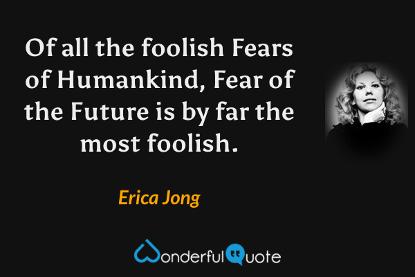 Of all the foolish Fears of Humankind, Fear of the Future is by far the most foolish. - Erica Jong quote.
