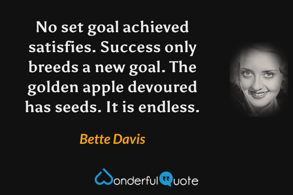 No set goal achieved satisfies. Success only breeds a new goal. The golden apple devoured has seeds. It is endless. - Bette Davis quote.