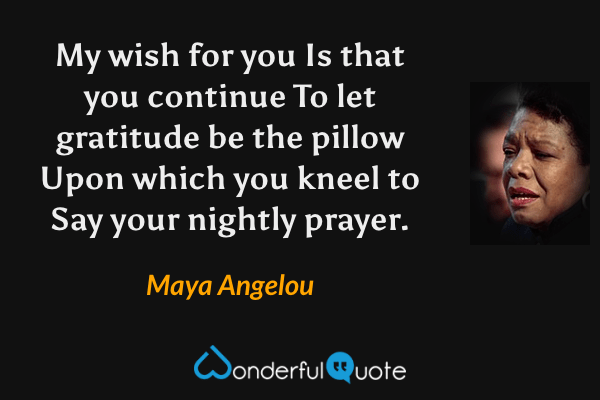 My wish for you
Is that you continue
To let gratitude be the pillow
Upon which you kneel to
Say your nightly prayer. - Maya Angelou quote.
