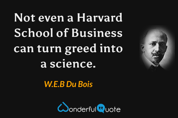 Not even a Harvard School of Business can turn greed into a science. - W.E.B Du Bois quote.