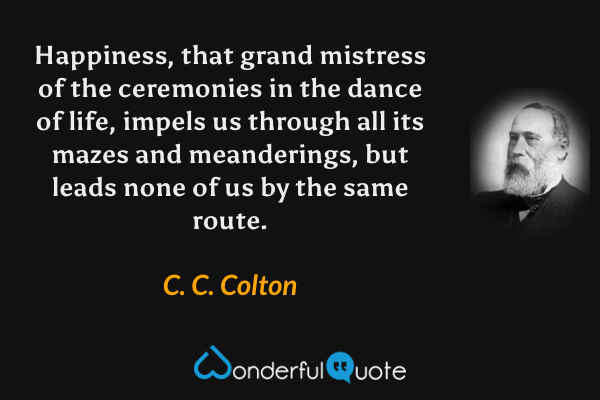 Happiness, that grand mistress of the ceremonies in the dance of life, impels us through all its mazes and meanderings, but leads none of us by the same route. - C. C. Colton quote.