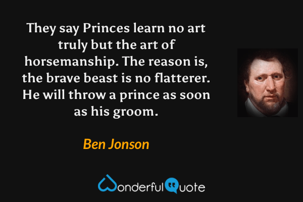 They say Princes learn no art truly but the art of horsemanship.  The reason is, the brave beast is no flatterer.  He will throw a prince as soon as his groom. - Ben Jonson quote.