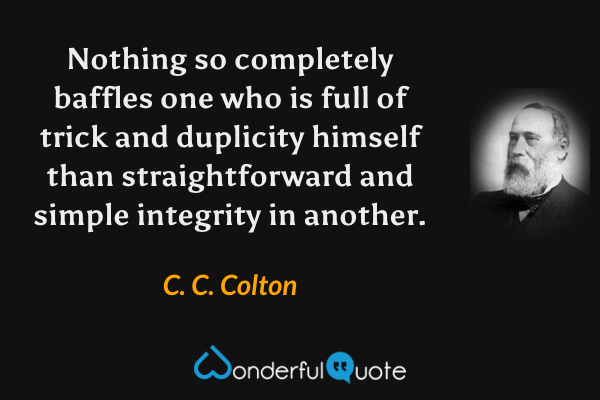 Nothing so completely baffles one who is full of trick and duplicity himself than straightforward and simple integrity in another. - C. C. Colton quote.