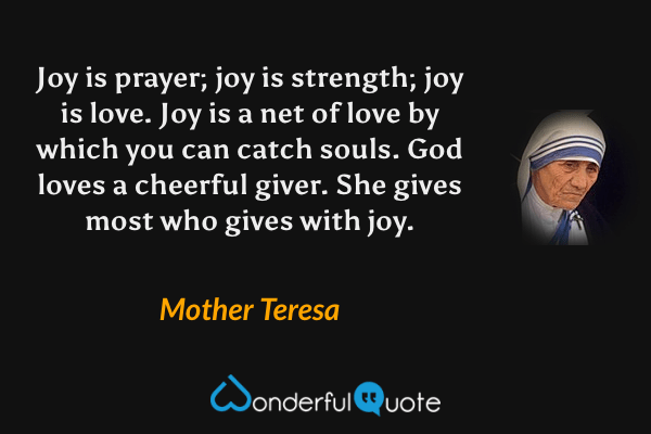 Joy is prayer; joy is strength; joy is love.  Joy is a net of love by which you can catch souls.  God loves a cheerful giver. She gives most who gives with joy. - Mother Teresa quote.
