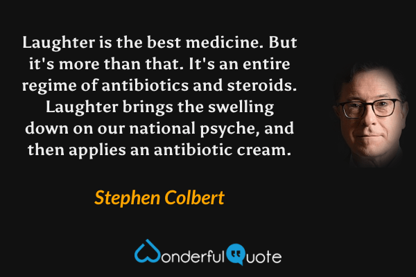 Laughter is the best medicine. But it's more than that. It's an entire regime of antibiotics and steroids. Laughter brings the swelling down on our national psyche, and then applies an antibiotic cream. - Stephen Colbert quote.