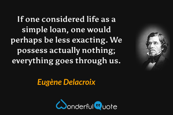 If one considered life as a simple loan, one would perhaps be less exacting.  We possess actually nothing; everything goes through us. - Eugène Delacroix quote.