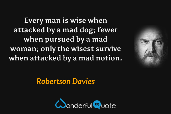 Every man is wise when attacked by a mad dog; fewer when pursued by a mad woman; only the wisest survive when attacked by a mad notion. - Robertson Davies quote.