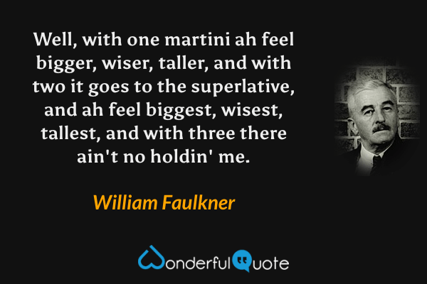 Well, with one martini ah feel bigger, wiser, taller, and with two it goes to the superlative, and ah feel biggest, wisest, tallest, and with three there ain't no holdin' me. - William Faulkner quote.