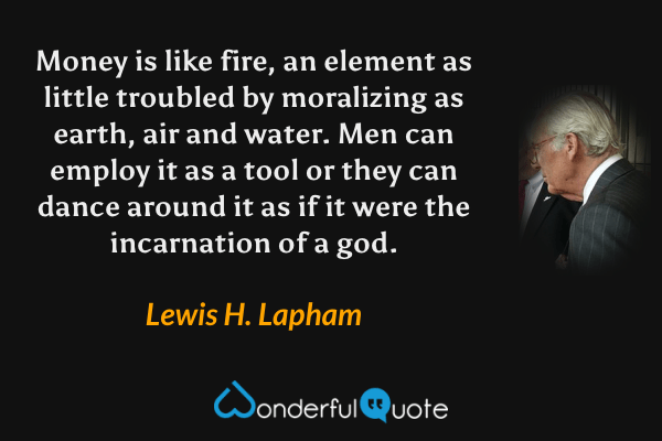 Money is like fire, an element as little troubled by moralizing as earth, air and water.  Men can employ it as a tool or they can dance around it as if it were the incarnation of a god. - Lewis H. Lapham quote.