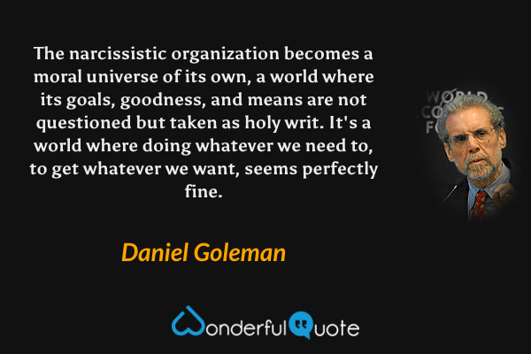 The narcissistic organization becomes a moral universe of its own, a world where its goals, goodness, and means are not questioned but taken as holy writ. It's a world where doing whatever we need to, to get whatever we want, seems perfectly fine. - Daniel Goleman quote.