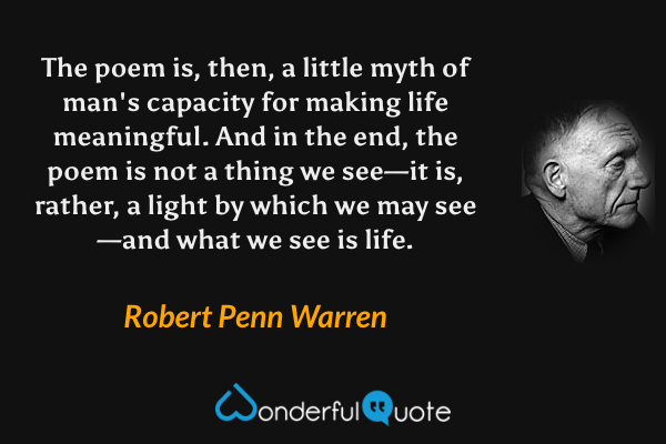The poem is, then, a little myth of man's capacity for making life meaningful.  And in the end, the poem is not a thing we see—it is, rather, a light by which we may see—and what we see is life. - Robert Penn Warren quote.