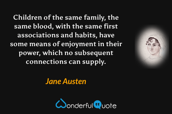 Children of the same family, the same blood, with the same first associations and habits, have some means of enjoyment in their power, which no subsequent connections can supply. - Jane Austen quote.
