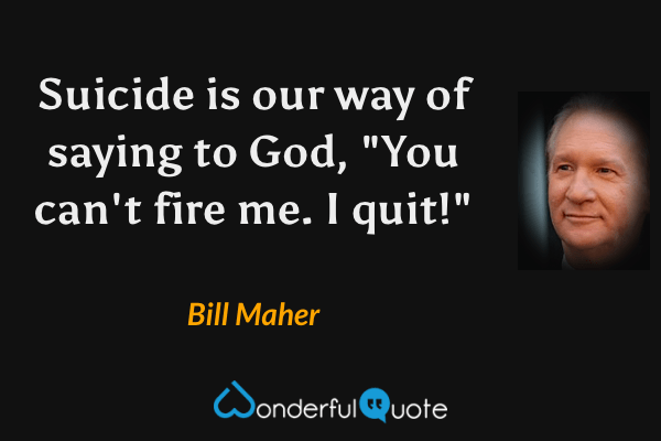 Suicide is our way of saying to God, "You can't fire me.  I quit!" - Bill Maher quote.