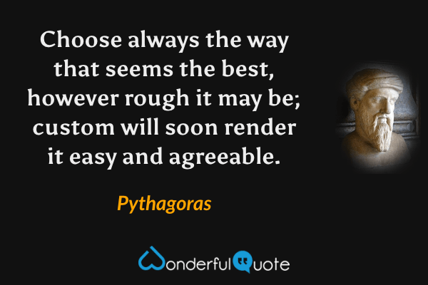 Choose always the way that seems the best, however rough it may be; custom will soon render it easy and agreeable. - Pythagoras quote.