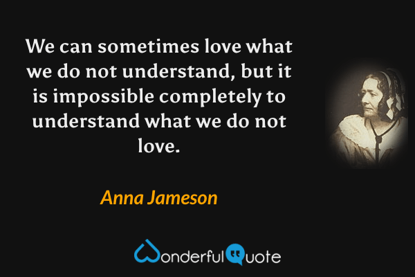 We can sometimes love what we do not understand, but it is impossible completely to understand what we do not love. - Anna Jameson quote.