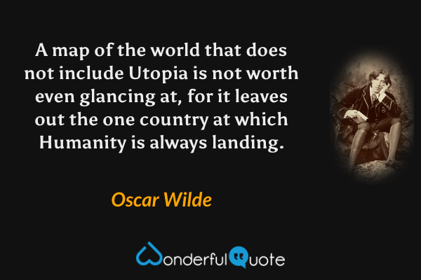 A map of the world that does not include Utopia is not worth even glancing at, for it leaves out the one country at which Humanity is always landing. - Oscar Wilde quote.