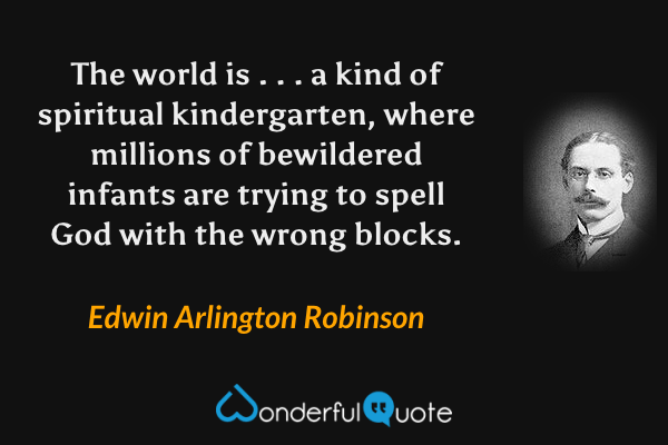 The world is . . . a kind of spiritual kindergarten, where millions of bewildered infants are trying to spell God with the wrong blocks. - Edwin Arlington Robinson quote.