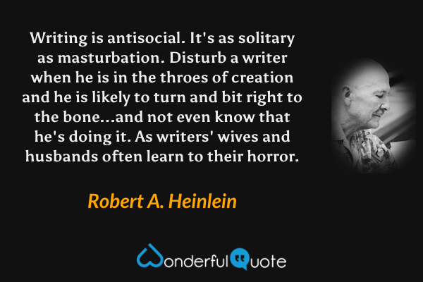 Writing is antisocial. It's as solitary as masturbation. Disturb a writer when he is in the throes of creation and he is likely to turn and bit right to the bone...and not even know that he's doing it. As writers' wives and husbands often learn to their horror. - Robert A. Heinlein quote.