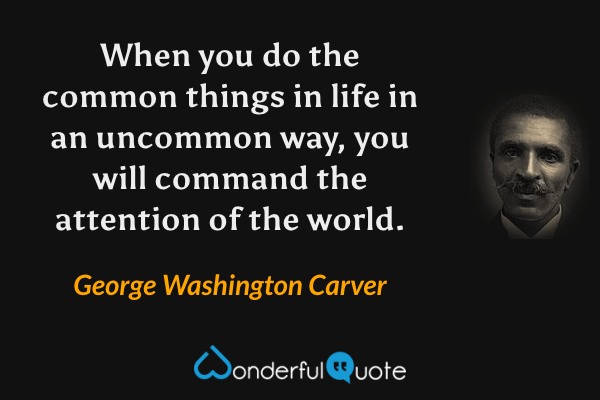 When you do the common things in life in an uncommon way, you will command the attention of the world. - George Washington Carver quote.