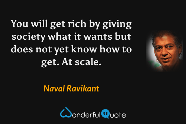 You will get rich by giving society what it wants but does not yet know how to get. At scale. - Naval Ravikant quote.