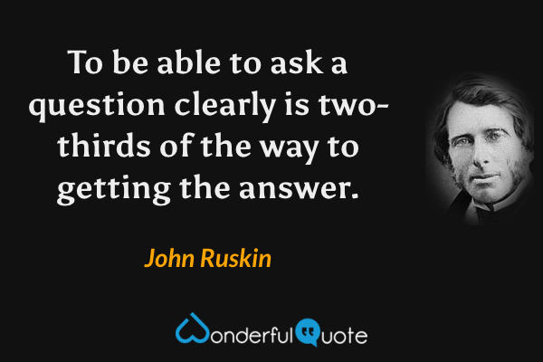 To be able to ask a question clearly is two-thirds of the way to getting the answer. - John Ruskin quote.