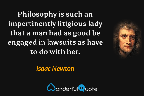 Philosophy is such an impertinently litigious lady that a man had as good be engaged in lawsuits as have to do with her. - Isaac Newton quote.