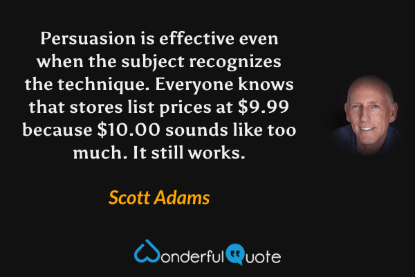 Persuasion is effective even when the subject recognizes the technique. Everyone knows that stores list prices at $9.99 because $10.00 sounds like too much. It still works. - Scott Adams quote.