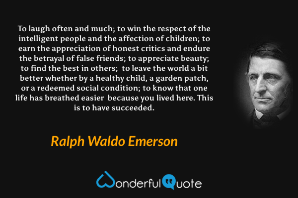 To laugh often and much; 
to win the respect of the intelligent people 
and the affection of children; 
to earn the appreciation of honest critics 
and endure the betrayal of false friends; 
to appreciate beauty; 
to find the best in others;  
to leave the world a bit better 
whether by a healthy child,  a garden patch,
or a redeemed social condition; 
to know that one life has breathed easier  
because you lived here. 
This is to have succeeded. - Ralph Waldo Emerson quote.