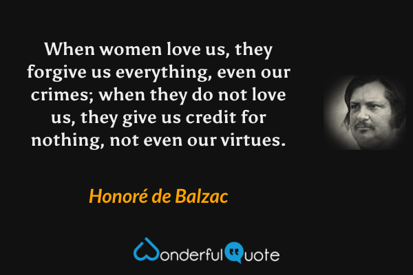 When women love us, they forgive us everything, even our crimes; when they do not love us, they give us credit for nothing, not even our virtues. - Honoré de Balzac quote.