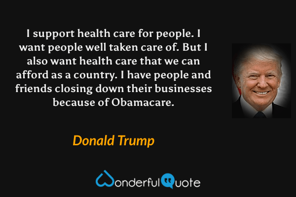 I support health care for people. I want people well taken care of. But I also want health care that we can afford as a country. I have people and friends closing down their businesses because of Obamacare. - Donald Trump quote.