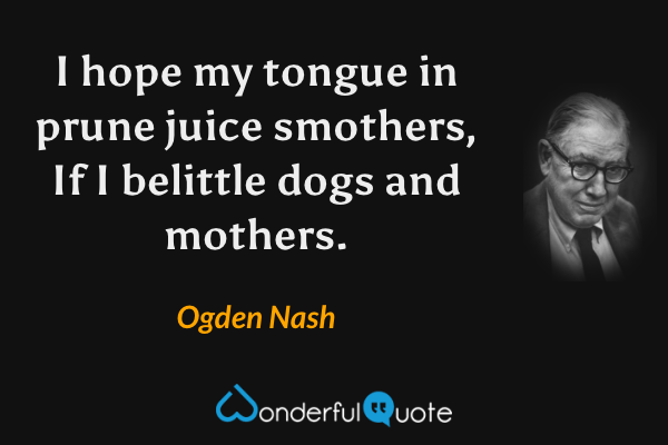 I hope my tongue in prune juice smothers, 
If I belittle dogs and mothers. - Ogden Nash quote.