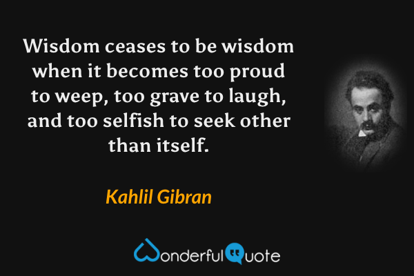 Wisdom ceases to be wisdom when it becomes too proud to weep, too grave to laugh, and too selfish to seek other than itself. - Kahlil Gibran quote.