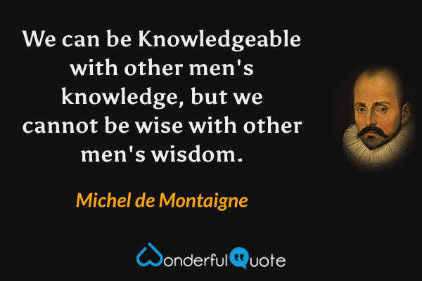 We can be Knowledgeable with other men's knowledge, but we cannot be wise with other men's wisdom. - Michel de Montaigne quote.