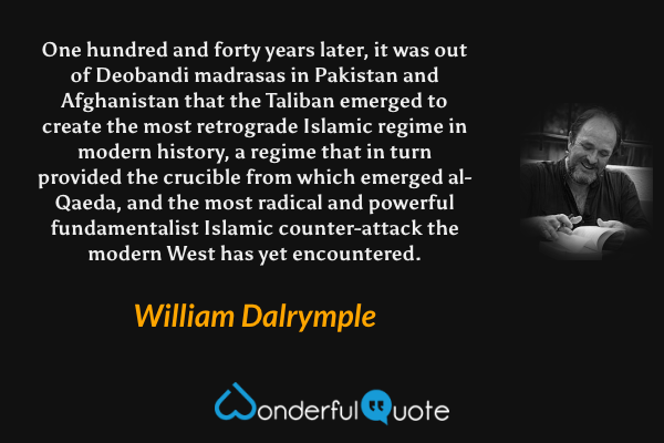 One hundred and forty years later, it was out of Deobandi madrasas in Pakistan and Afghanistan that the Taliban emerged to create the most retrograde Islamic regime in modern history, a regime that in turn provided the crucible from which emerged al-Qaeda, and the most radical and powerful fundamentalist Islamic counter-attack the modern West has yet encountered. - William Dalrymple quote.