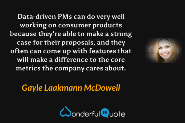 Data-driven PMs can do very well working on consumer products because they're able to make a strong case for their proposals, and they often can come up with features that will make a difference to the core metrics the company cares about. - Gayle Laakmann McDowell quote.