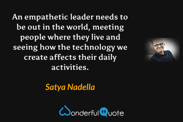 An empathetic leader needs to be out in the world, meeting people where they live and seeing how the technology we create affects their daily activities. - Satya Nadella quote.