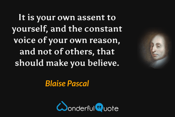 It is your own assent to yourself, and the constant voice of your own reason, and not of others, that should make you believe. - Blaise Pascal quote.