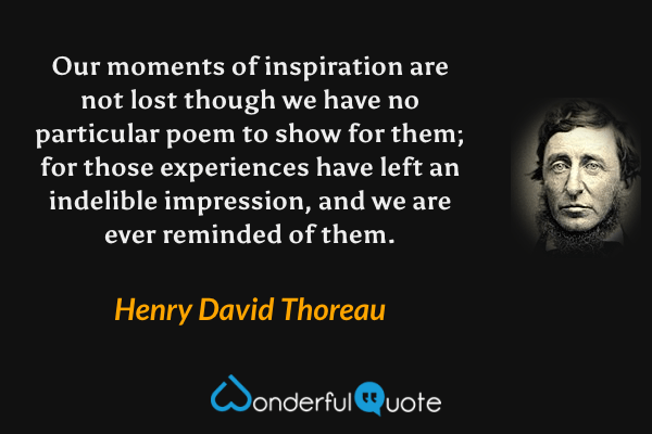 Our moments of inspiration are not lost though we have no particular poem to show for them; for those experiences have left an indelible impression, and we are ever reminded of them. - Henry David Thoreau quote.