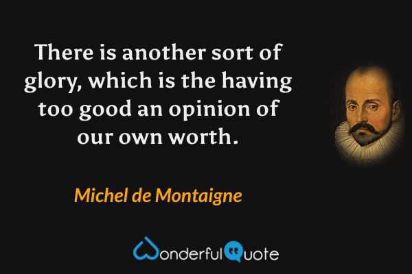 There is another sort of glory, which is the having too good an opinion of our own worth. - Michel de Montaigne quote.