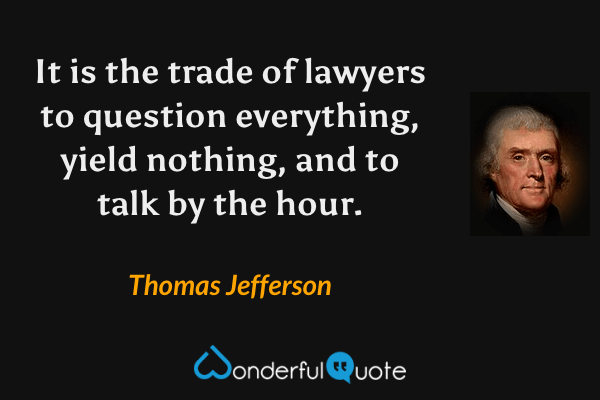 It is the trade of lawyers to question everything, yield nothing, and to talk by the hour. - Thomas Jefferson quote.