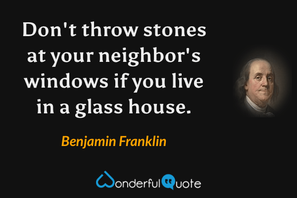 Don't throw stones at your neighbor's windows if you live in a glass house. - Benjamin Franklin quote.